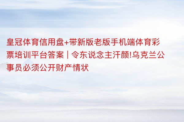 皇冠体育信用盘+带新版老版手机端体育彩票培训平台答案 | 令东说念主汗颜!乌克兰公事员必须公开财产情状