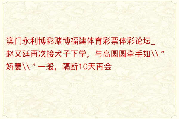 澳门永利博彩赌博福建体育彩票体彩论坛_赵又廷再次接犬子下学，与高圆圆牵手如\＂娇妻\＂一般，隔断10天再会