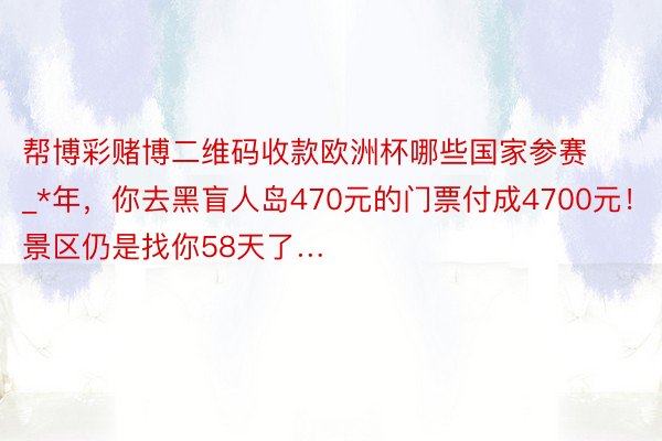 帮博彩赌博二维码收款欧洲杯哪些国家参赛_*年，你去黑盲人岛470元的门票付成4700元！景区仍是找你58天了…